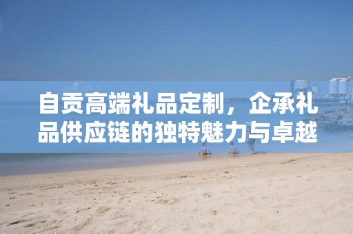 自贡高端礼品定制，企承礼品供应链的独特魅力与卓越服务